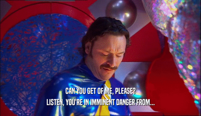 CAN YOU GET OF ME, PLEASE? LISTEN, YOU'RE IN IMMINENT DANGER FROM... 