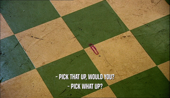 - PICK THAT UP, WOULD YOU?
 - PICK WHAT UP?
 