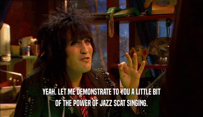 YEAH. LET ME DEMONSTRATE TO YOU A LITTLE BIT OF THE POWER OF JAZZ SCAT SINGING. 