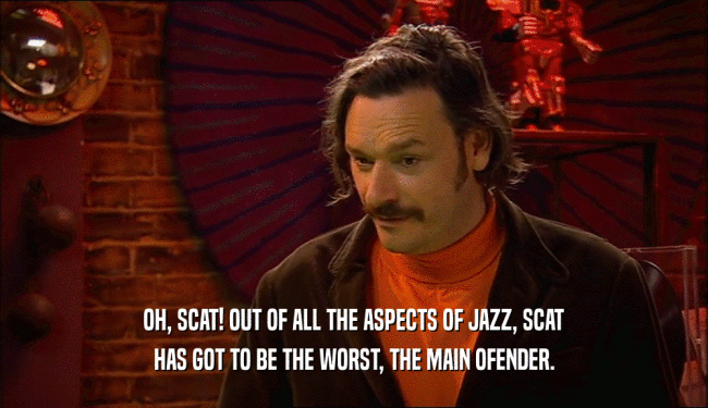 OH, SCAT! OUT OF ALL THE ASPECTS OF JAZZ, SCAT
 HAS GOT TO BE THE WORST, THE MAIN OFENDER.
 