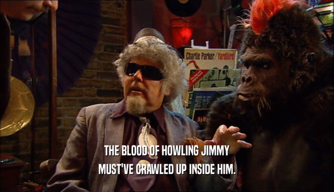 THE BLOOD OF HOWLING JIMMY
 MUST'VE CRAWLED UP INSIDE HIM.
 