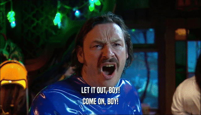 LET IT OUT, BOY! COME ON, BOY! 