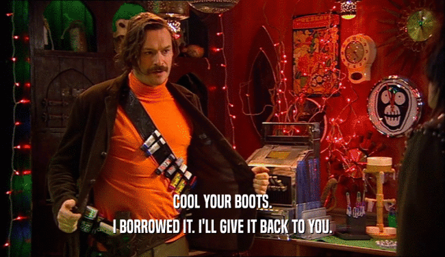 COOL YOUR BOOTS.
 I BORROWED IT. I'LL GIVE IT BACK TO YOU.
 