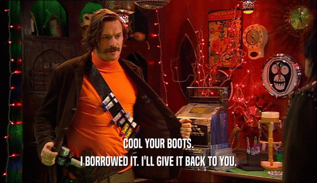 COOL YOUR BOOTS. I BORROWED IT. I'LL GIVE IT BACK TO YOU. 