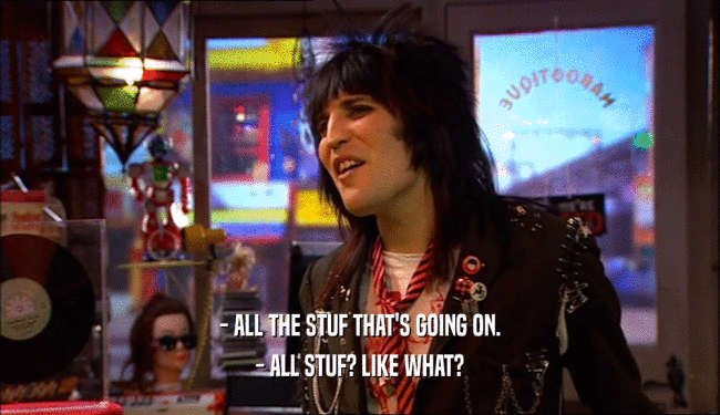 - ALL THE STUF THAT'S GOING ON. - ALL STUF? LIKE WHAT? 