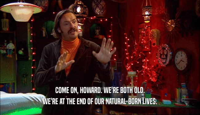 COME ON, HOWARD. WE'RE BOTH OLD. WE'RE AT THE END OF OUR NATURAL-BORN LIVES. 