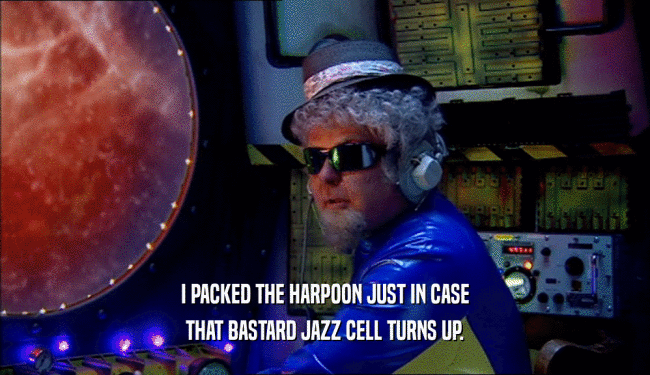 I PACKED THE HARPOON JUST IN CASE THAT BASTARD JAZZ CELL TURNS UP. 