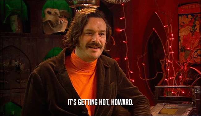 IT'S GETTING HOT, HOWARD.  