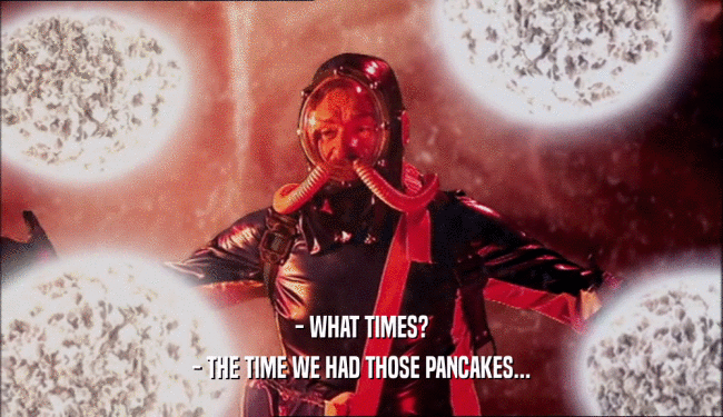 - WHAT TIMES?
 - THE TIME WE HAD THOSE PANCAKES...
 
