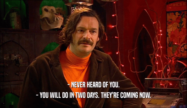 - NEVER HEARD OF YOU. - YOU WILL DO IN TWO DAYS. THEY'RE COMING NOW. 