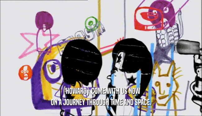 (HOWARD) COME WITH US NOW ON A JOURNEY THROUGH TIME AND SPACE. 