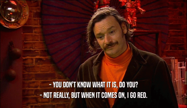 - YOU DON'T KNOW WHAT IT IS, DO YOU? - NOT REALLY, BUT WHEN IT COMES ON, I GO RED. 