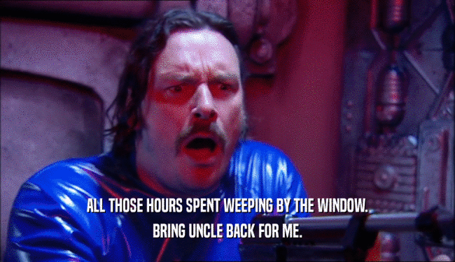 ALL THOSE HOURS SPENT WEEPING BY THE WINDOW. BRING UNCLE BACK FOR ME. 