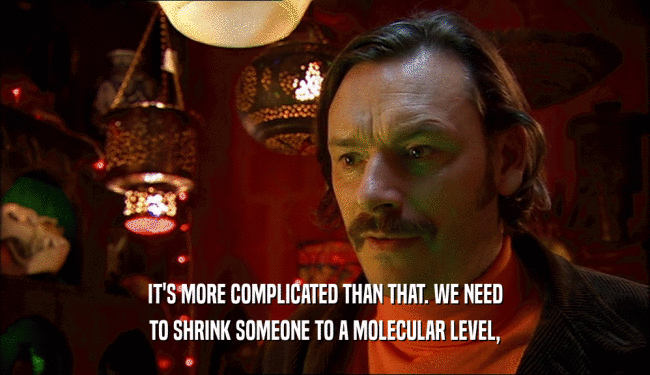 IT'S MORE COMPLICATED THAN THAT. WE NEED TO SHRINK SOMEONE TO A MOLECULAR LEVEL, 