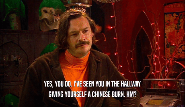 YES, YOU DO. I'VE SEEN YOU IN THE HALLWAY GIVING YOURSELF A CHINESE BURN. HM? 