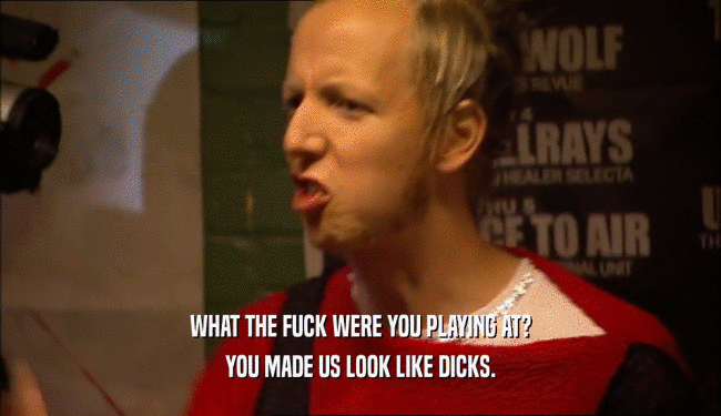 WHAT THE FUCK WERE YOU PLAYING AT? YOU MADE US LOOK LIKE DICKS. 