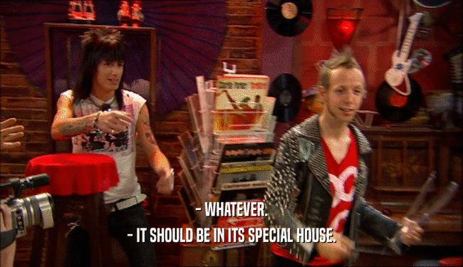 - WHATEVER. - IT SHOULD BE IN ITS SPECIAL HOUSE. 