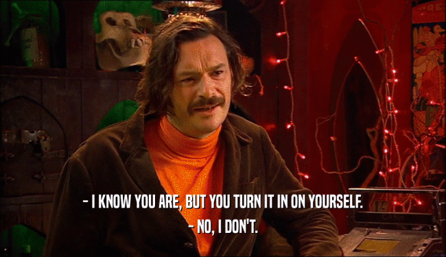 - I KNOW YOU ARE, BUT YOU TURN IT IN ON YOURSELF. - NO, I DON'T. 