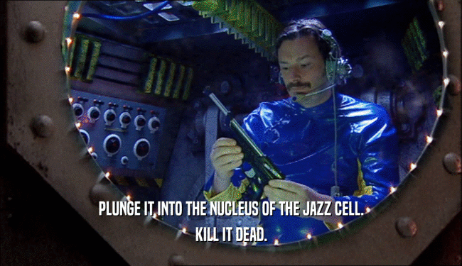 PLUNGE IT INTO THE NUCLEUS OF THE JAZZ CELL.
 KILL IT DEAD.
 