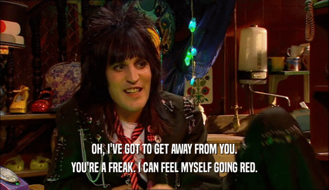 OH, I'VE GOT TO GET AWAY FROM YOU.
 YOU'RE A FREAK. I CAN FEEL MYSELF GOING RED.
 