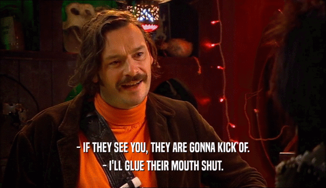 - IF THEY SEE YOU, THEY ARE GONNA KICK OF.
 - I'LL GLUE THEIR MOUTH SHUT.
 