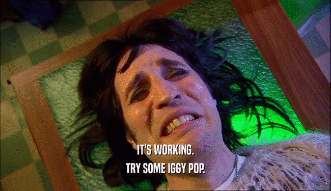 IT'S WORKING. TRY SOME IGGY POP. 