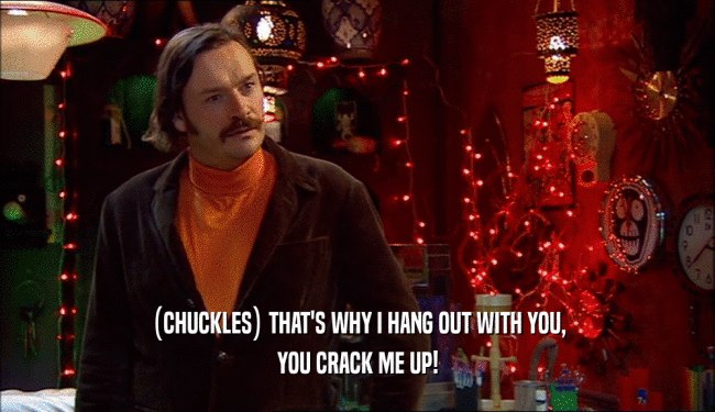 (CHUCKLES) THAT'S WHY I HANG OUT WITH YOU, YOU CRACK ME UP! 