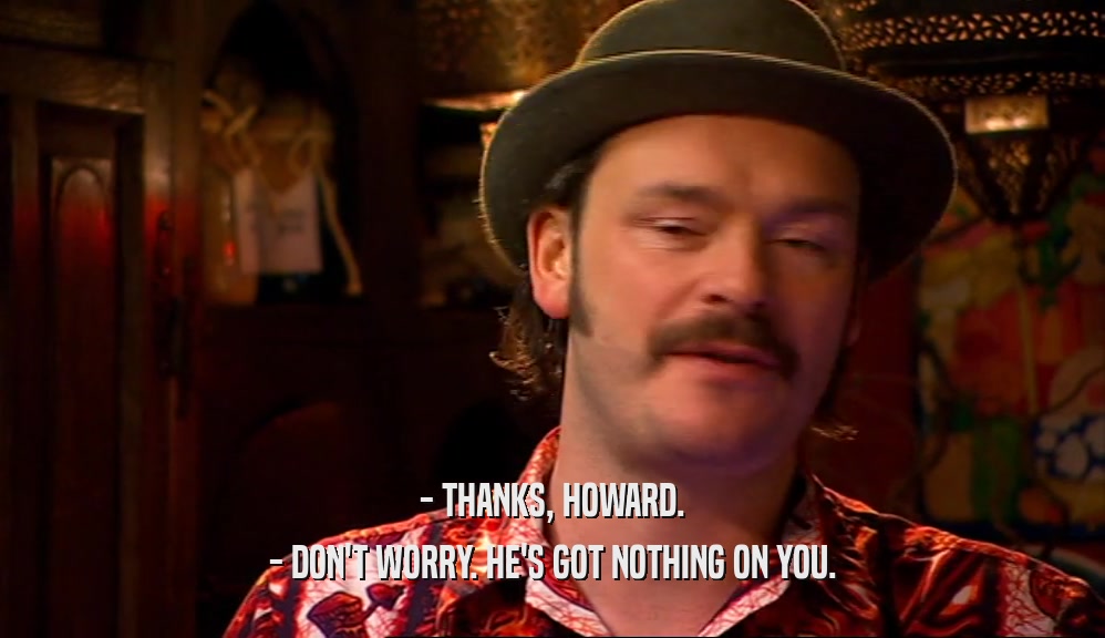 - THANKS, HOWARD. - DON'T WORRY. HE'S GOT NOTHING ON YOU. 