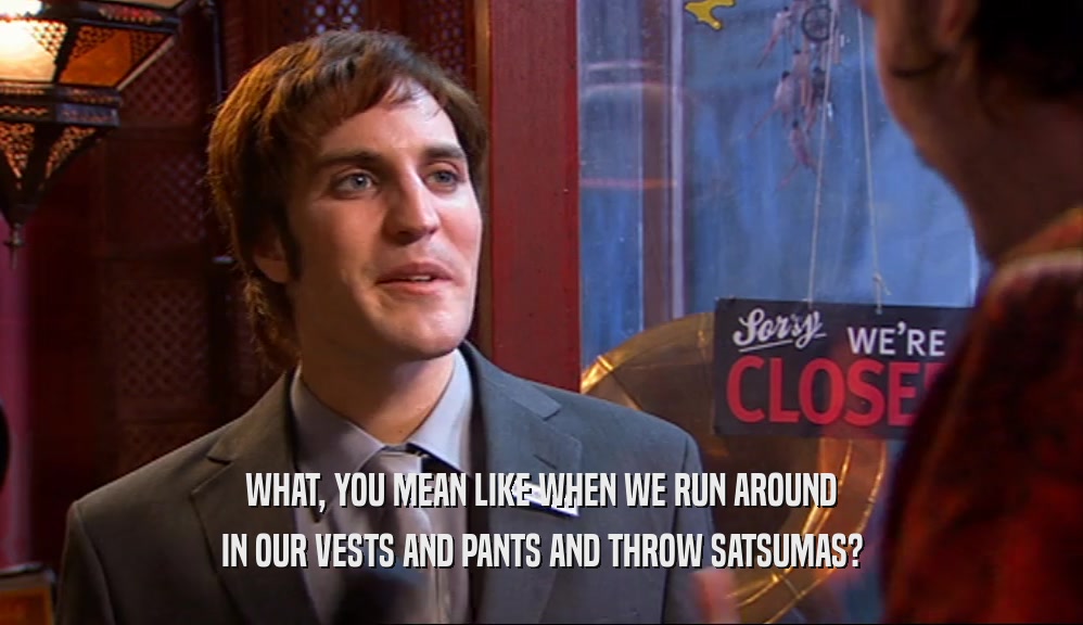 WHAT, YOU MEAN LIKE WHEN WE RUN AROUND IN OUR VESTS AND PANTS AND THROW SATSUMAS? 