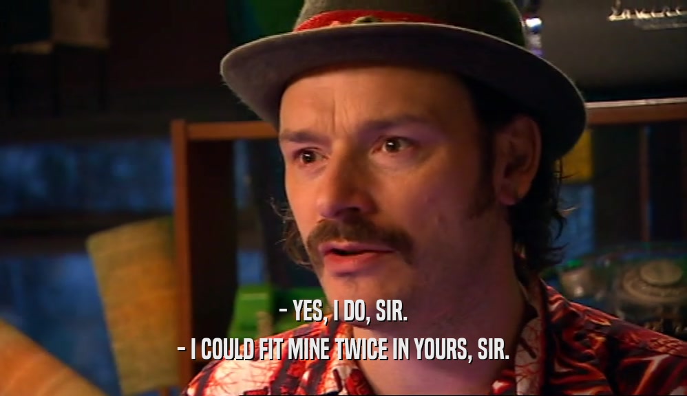 - YES, I DO, SIR. - I COULD FIT MINE TWICE IN YOURS, SIR. 