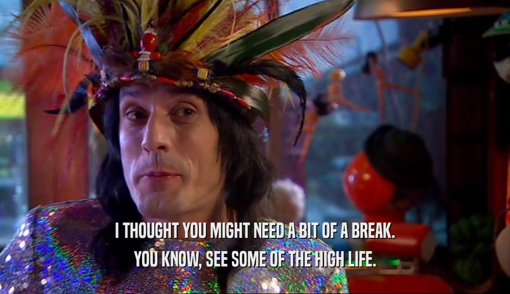 I THOUGHT YOU MIGHT NEED A BIT OF A BREAK. YOU KNOW, SEE SOME OF THE HIGH LIFE. 