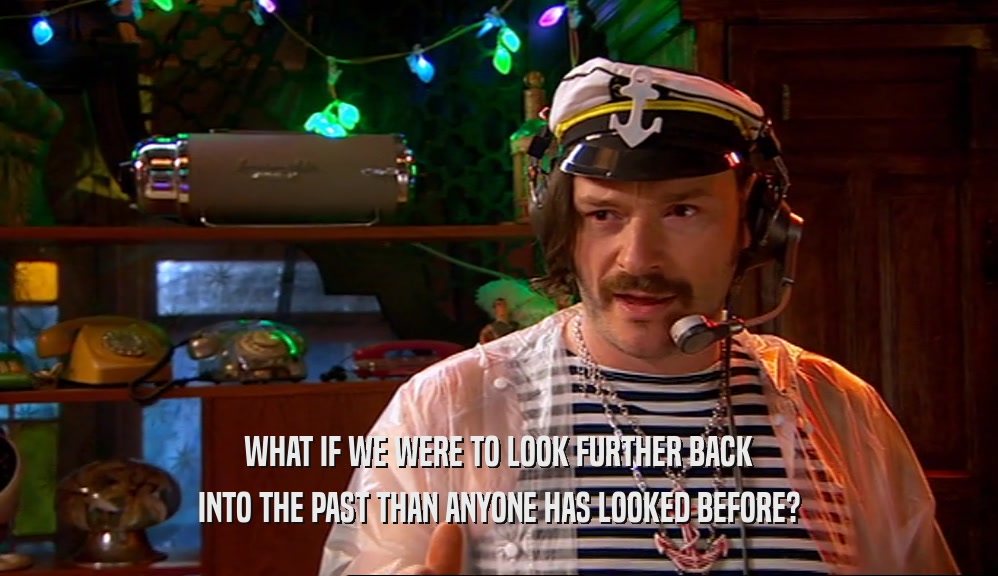 WHAT IF WE WERE TO LOOK FURTHER BACK INTO THE PAST THAN ANYONE HAS LOOKED BEFORE? 