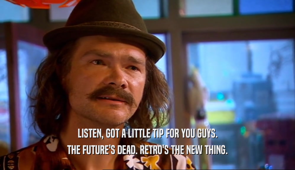 LISTEN, GOT A LITTLE TIP FOR YOU GUYS. THE FUTURE'S DEAD. RETRO'S THE NEW THING. 