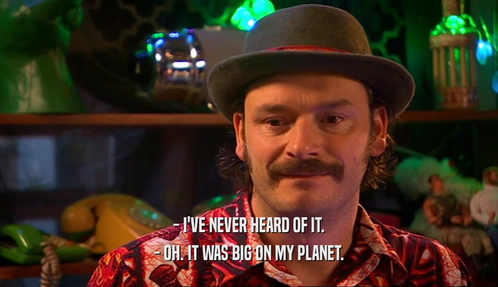 - I'VE NEVER HEARD OF IT. - OH. IT WAS BIG ON MY PLANET. 