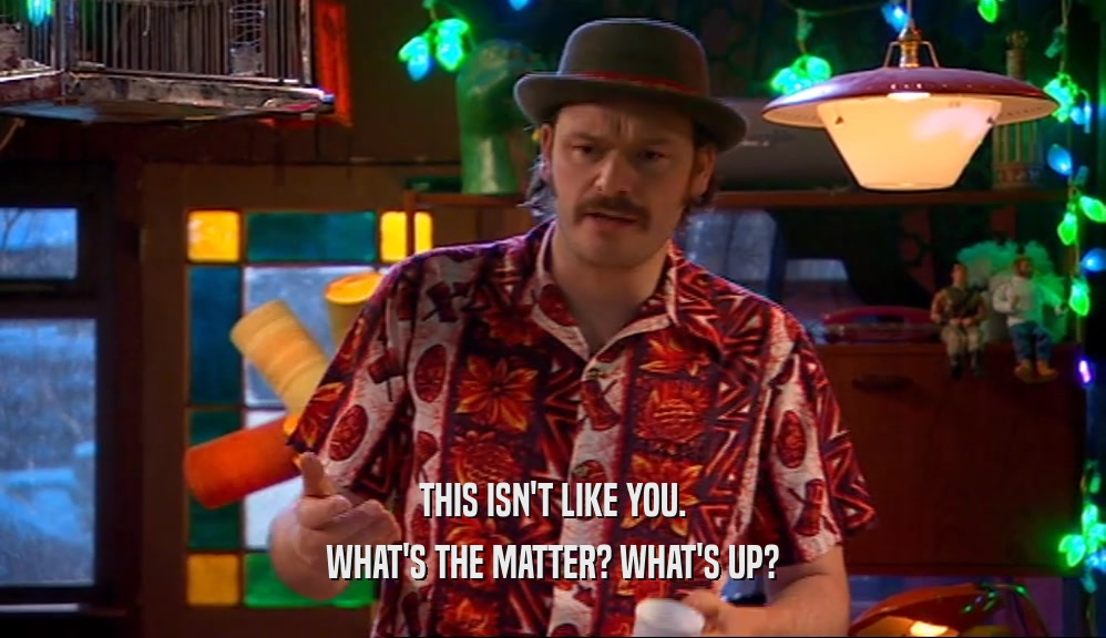 THIS ISN'T LIKE YOU. WHAT'S THE MATTER? WHAT'S UP? 