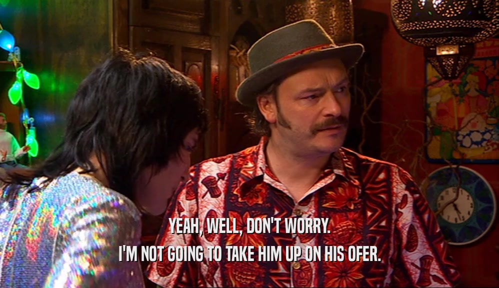 YEAH, WELL, DON'T WORRY. I'M NOT GOING TO TAKE HIM UP ON HIS OFER. 