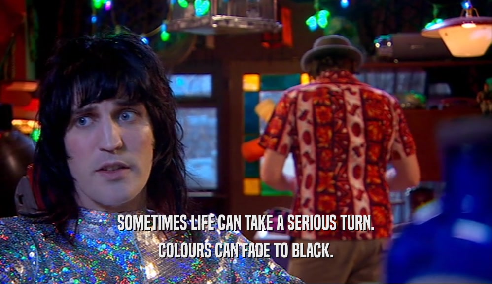 SOMETIMES LIFE CAN TAKE A SERIOUS TURN.
 COLOURS CAN FADE TO BLACK.
 