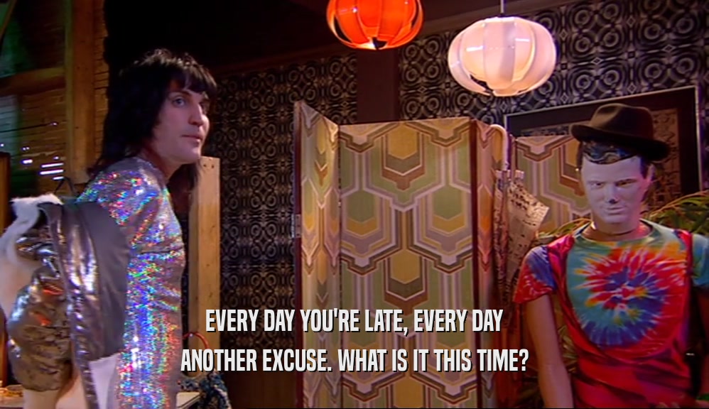 EVERY DAY YOU'RE LATE, EVERY DAY ANOTHER EXCUSE. WHAT IS IT THIS TIME? 