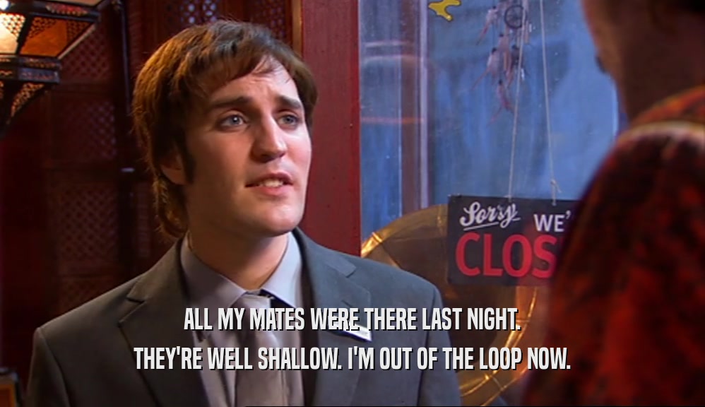 ALL MY MATES WERE THERE LAST NIGHT. THEY'RE WELL SHALLOW. I'M OUT OF THE LOOP NOW. 