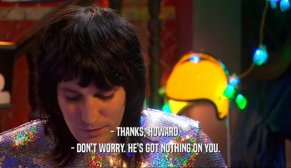 - THANKS, HOWARD. - DON'T WORRY. HE'S GOT NOTHING ON YOU. 