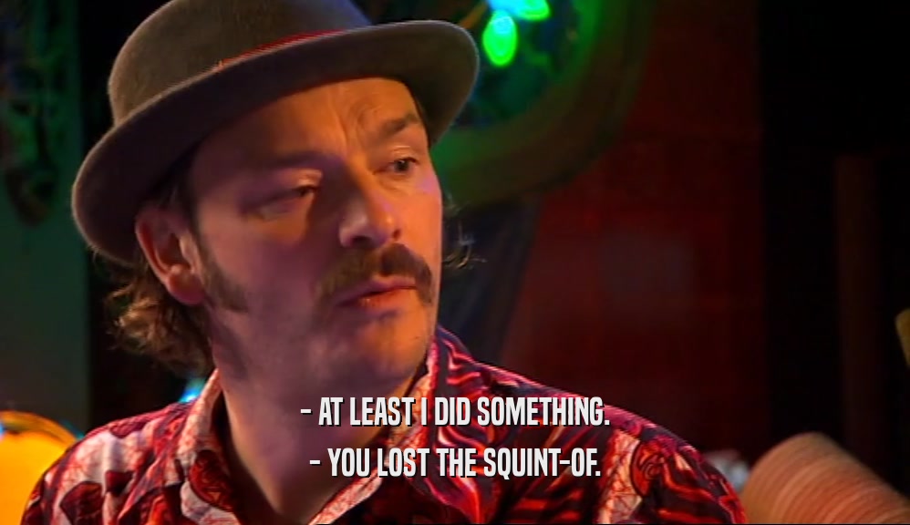 - AT LEAST I DID SOMETHING. - YOU LOST THE SQUINT-OF. 