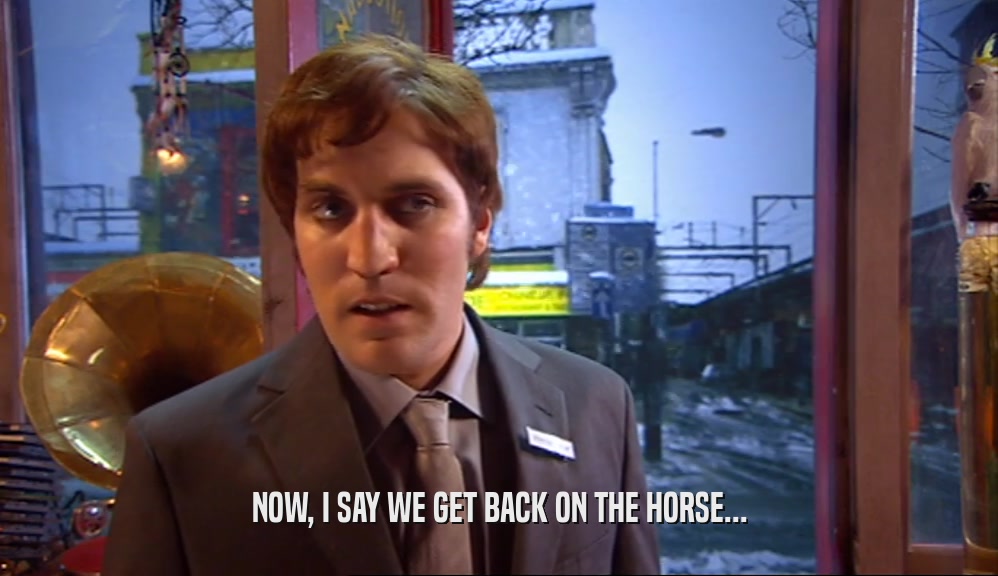 NOW, I SAY WE GET BACK ON THE HORSE...  