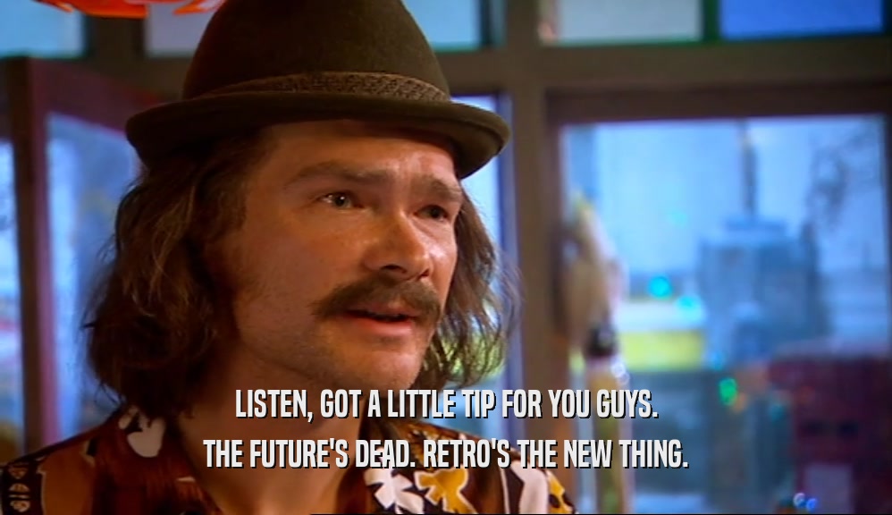 LISTEN, GOT A LITTLE TIP FOR YOU GUYS. THE FUTURE'S DEAD. RETRO'S THE NEW THING. 