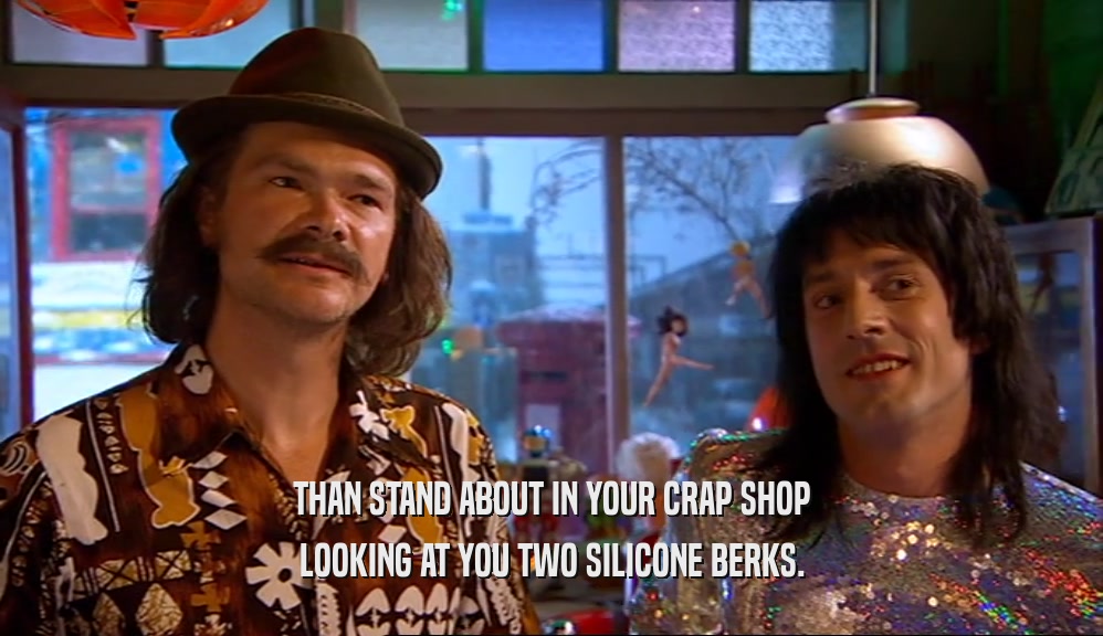 THAN STAND ABOUT IN YOUR CRAP SHOP LOOKING AT YOU TWO SILICONE BERKS. 