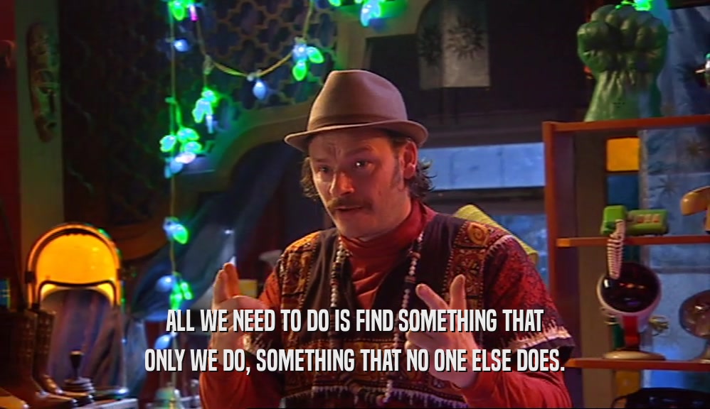 ALL WE NEED TO DO IS FIND SOMETHING THAT ONLY WE DO, SOMETHING THAT NO ONE ELSE DOES. 