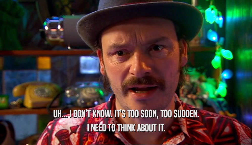 UH... I DON'T KNOW. IT'S TOO SOON, TOO SUDDEN. I NEED TO THINK ABOUT IT. 