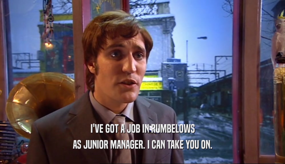 I'VE GOT A JOB IN RUMBELOWS AS JUNIOR MANAGER. I CAN TAKE YOU ON. 