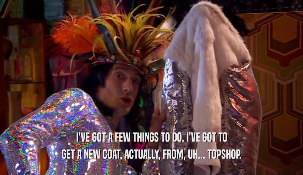 I'VE GOT A FEW THINGS TO DO. I'VE GOT TO GET A NEW COAT, ACTUALLY, FROM, UH... TOPSHOP. 