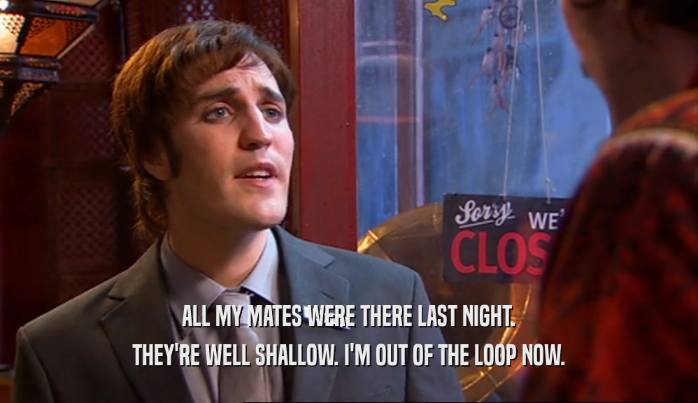 ALL MY MATES WERE THERE LAST NIGHT. THEY'RE WELL SHALLOW. I'M OUT OF THE LOOP NOW. 