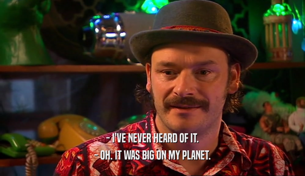 - I'VE NEVER HEARD OF IT.
 - OH. IT WAS BIG ON MY PLANET.
 